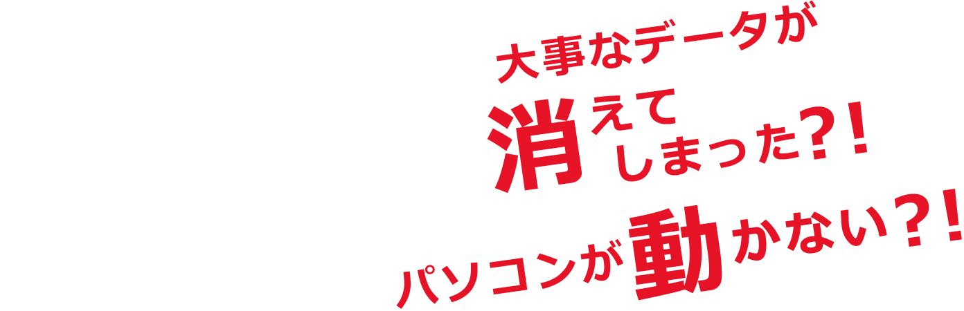 大事なデータが消えてしまった？！パソコンが動かない？！