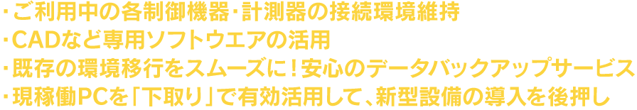 ご利用中の各制御機器・計測器の接続環境維持、CADなど専門ソフトウェアの活用、既存の環境移行をスムーズに！安心のデータバックアップサービス