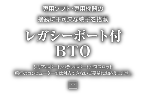 専用ソフト・専用機器の接続に不可欠な端子を搭載 レガシーポート付BTO