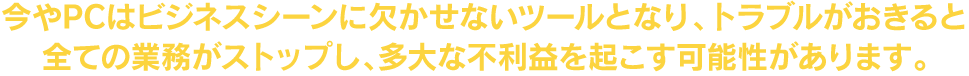 今やPCはビジネスシーンに欠かせないツールとなり、トラブルがおきると全ての業務がストップし、多大な不利益を起こす可能性があります。