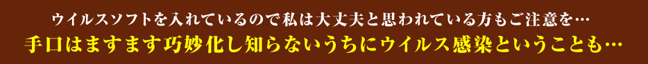 ウイルスソフトを入れているので私は大丈夫と思われている方もご注意を…手口はますます巧妙化し知らないうちにウイルス感染ということも…