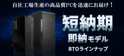 自社工場生産の高品質PCを迅速にお届け！ 短納期 即納モデル BTOラインナップ
