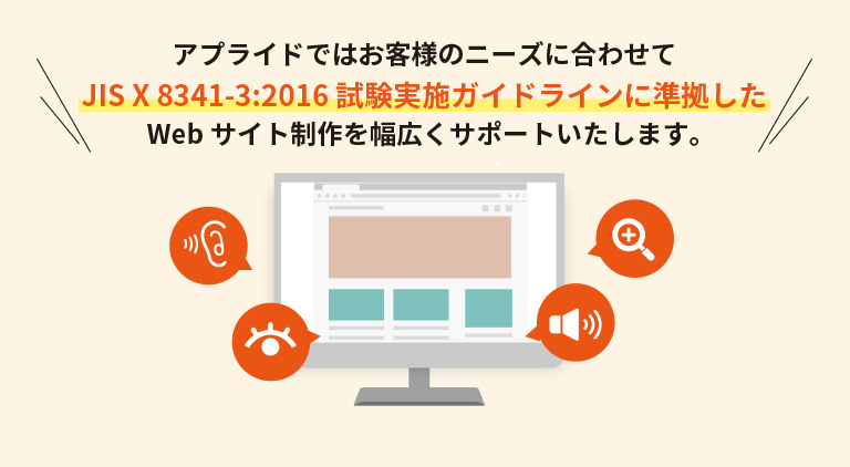 アプライドではお客様のニーズに合わせてJIS X 8341-3:2016 試験実施ガイドラインに準拠したWebサイト制作を幅広くサポートいたします。